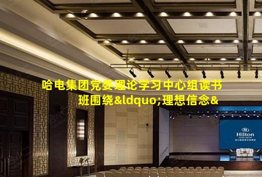 kaiyun登入-哈电集团党委理论学习中心组读书班围绕“理想信念”开展专题学习